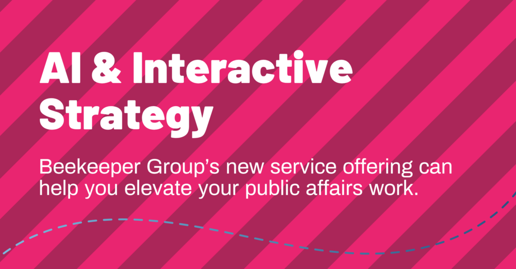 hive five graphics (20) Graphic with pink and magenta diagonal stripes reading, AI & Interactive Strategy. Beekeeper Group’s new service can elevate your public affairs work, featured in the Winter 2026 Hive Five newsletter.